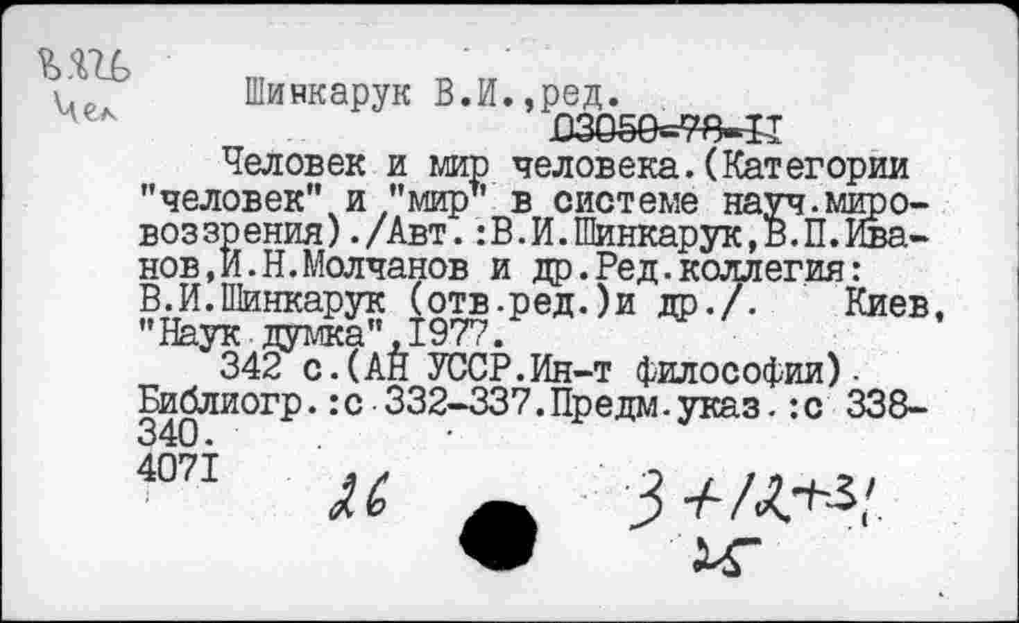 ﻿у.	Шивкарук В.И.,ред.
В30ё0=78-Ч1
Человек и мир человека.(Категории "человек" и ’’мир1' в системе науч.мировоззрения) ./Авт. :В.И.Шинкарук,В.П.Иванов, И- Н. Молчанов и др.Ред.коллегия:
В. И. Шинкарук (отв.ред.)и др./. Киев, "Наук думка",1977.
342 с.(АН УССР.Ин-т философии).
Библиогр.:с 332-337.Предм.указ.:с 338-340.
4071	3+/^..